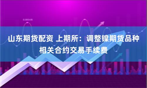 山东期货配资 上期所：调整镍期货品种相关合约交易手续费