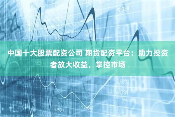 中国十大股票配资公司 期货配资平台：助力投资者放大收益，掌控市场