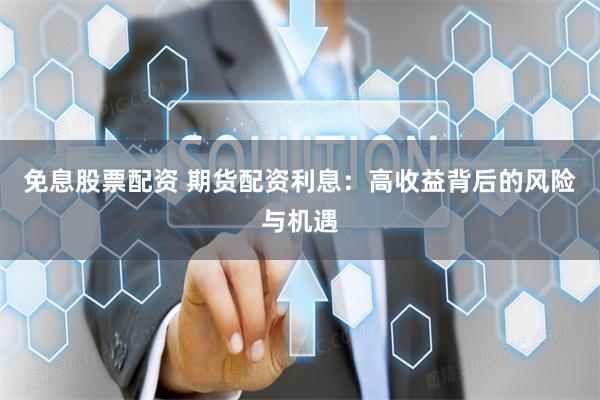 免息股票配资 期货配资利息：高收益背后的风险与机遇