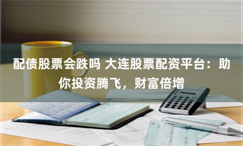 配债股票会跌吗 大连股票配资平台：助你投资腾飞，财富倍增