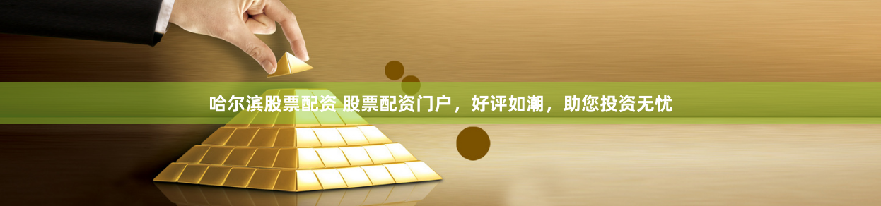 哈尔滨股票配资 股票配资门户，好评如潮，助您投资无忧