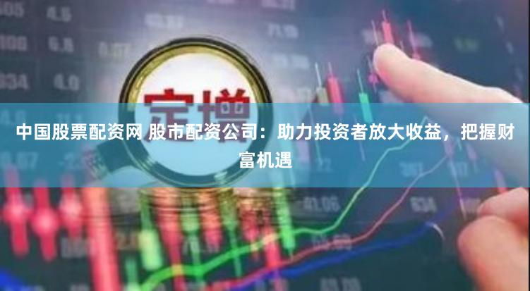 中国股票配资网 股市配资公司：助力投资者放大收益，把握财富机遇