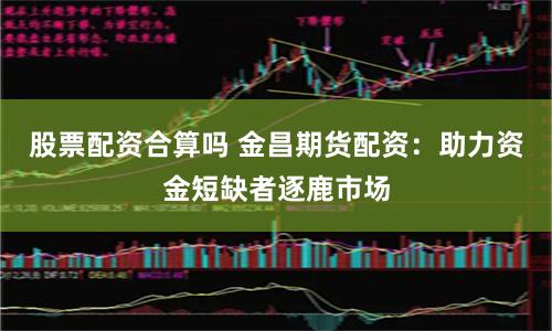 股票配资合算吗 金昌期货配资：助力资金短缺者逐鹿市场