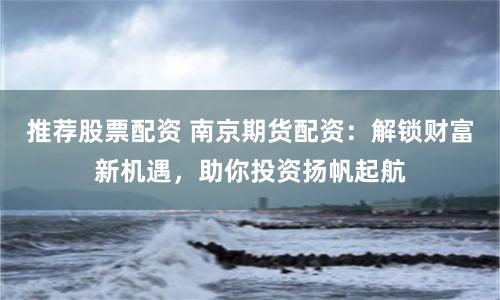 推荐股票配资 南京期货配资：解锁财富新机遇，助你投资扬帆起航