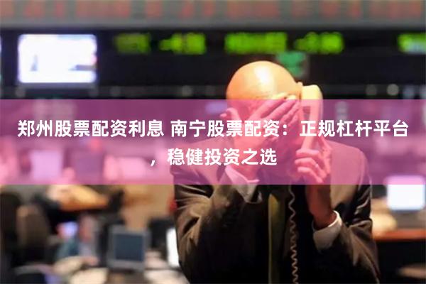 郑州股票配资利息 南宁股票配资：正规杠杆平台，稳健投资之选