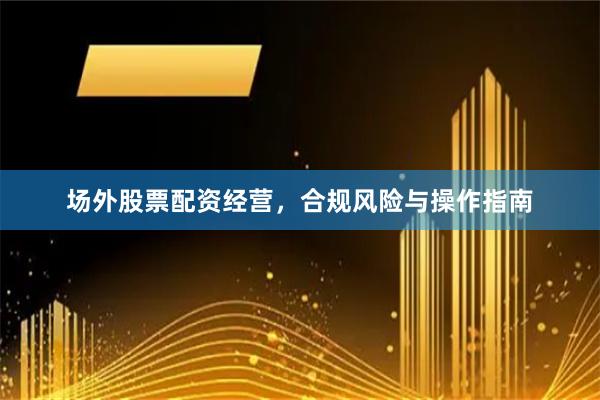 场外股票配资经营，合规风险与操作指南